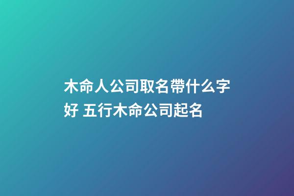 木命人公司取名帶什么字好 五行木命公司起名